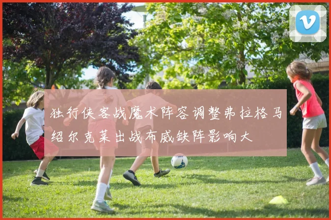独行侠客战魔术阵容调整弗拉格马绍尔克莱出战布威缺阵影响大