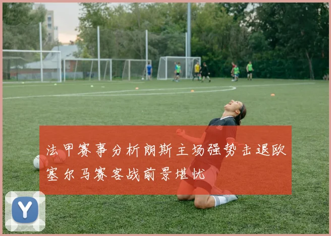法甲赛事分析朗斯主场强势击退欧塞尔马赛客战前景堪忧