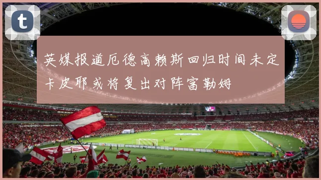 英媒报道厄德高赖斯回归时间未定卡皮耶或将复出对阵富勒姆