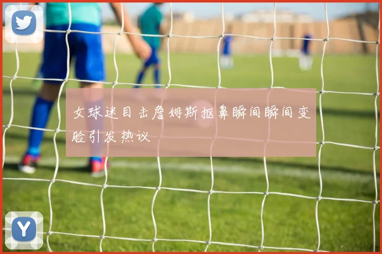 女球迷目击詹姆斯抠鼻瞬间瞬间变脸引发热议