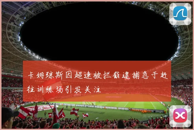 卡姆琼斯因超速被拦截逮捕急于赶往训练场引发关注
