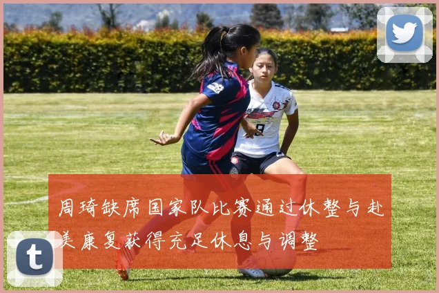 周琦缺席国家队比赛通过休整与赴美康复获得充足休息与调整
