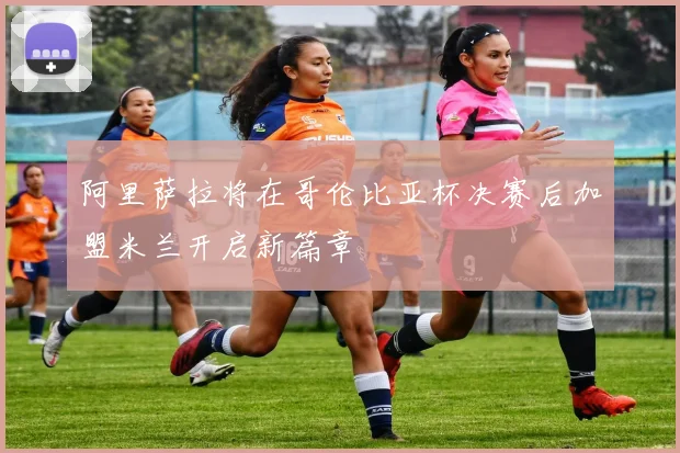 阿里萨拉将在哥伦比亚杯决赛后加盟米兰开启新篇章