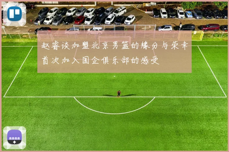 赵睿谈加盟北京男篮的缘分与荣幸首次加入国企俱乐部的感受