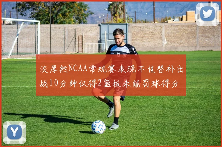 淡厚然NCAA常规赛表现不佳替补出战10分钟仅得2篮板未能罚球得分