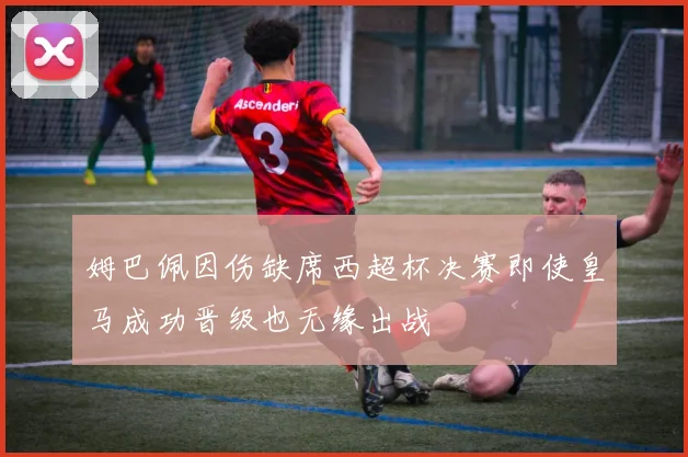 姆巴佩因伤缺席西超杯决赛即使皇马成功晋级也无缘出战
