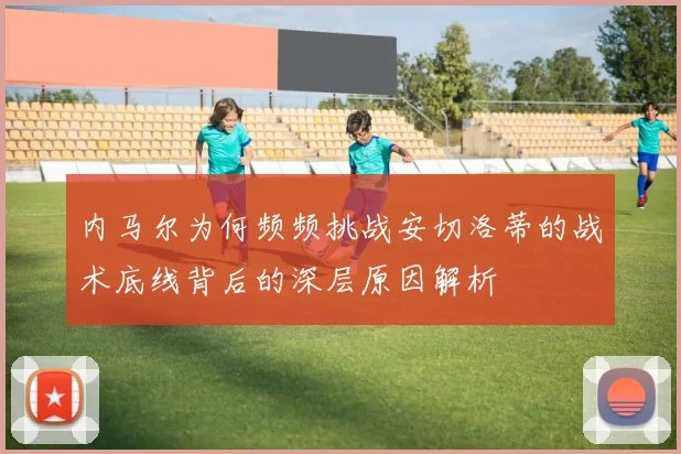 内马尔为何频频挑战安切洛蒂的战术底线背后的深层原因解析