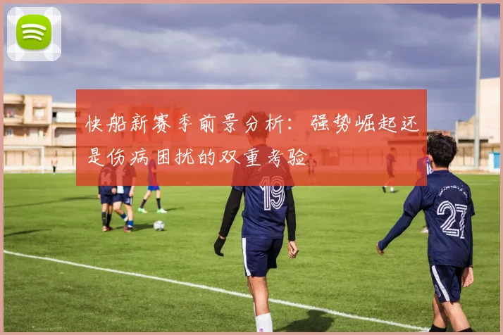 快船新赛季前景分析：强势崛起还是伤病困扰的双重考验