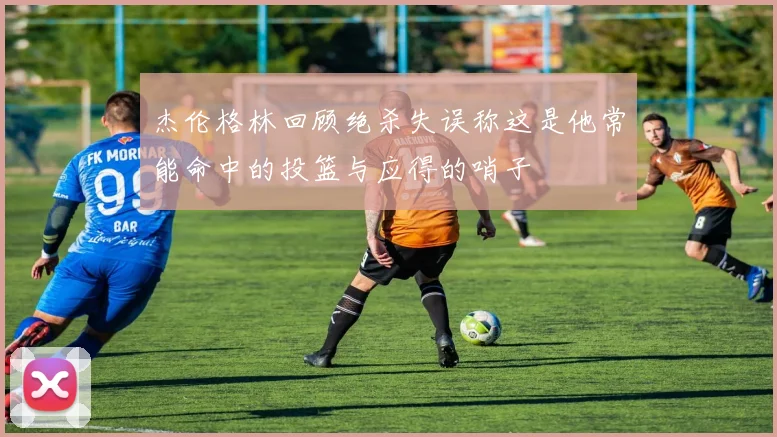 杰伦格林回顾绝杀失误称这是他常能命中的投篮与应得的哨子
