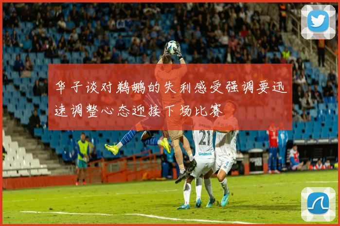 华子谈对鹈鹕的失利感受强调要迅速调整心态迎接下场比赛