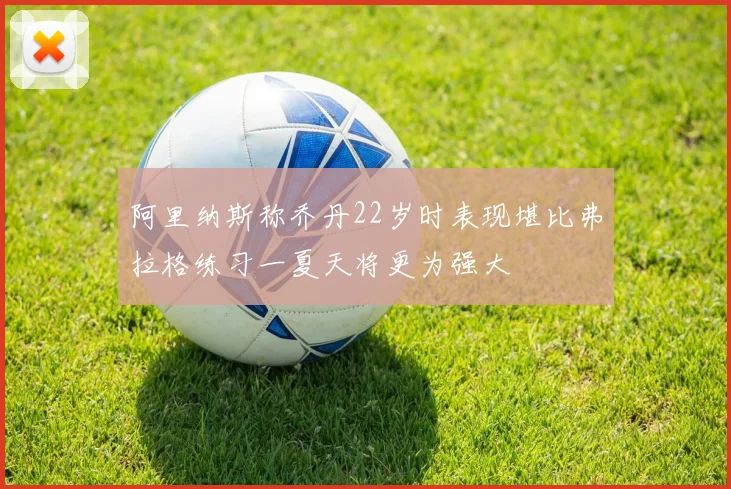 阿里纳斯称乔丹22岁时表现堪比弗拉格练习一夏天将更为强大
