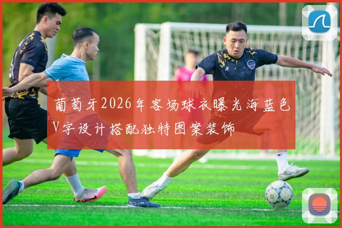 葡萄牙2026年客场球衣曝光海蓝色V字设计搭配独特图案装饰
