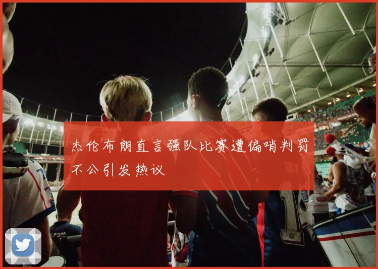 杰伦布朗直言强队比赛遭偏哨判罚不公引发热议